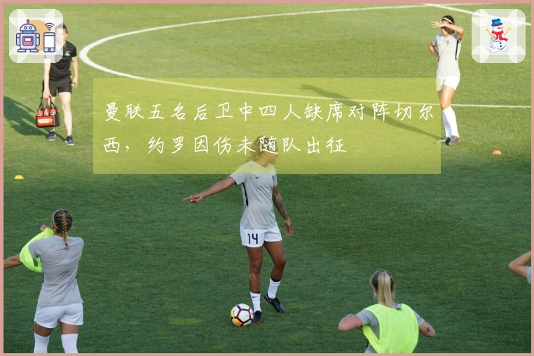 曼联五名后卫中四人缺席对阵切尔西，约罗因伤未随队出征