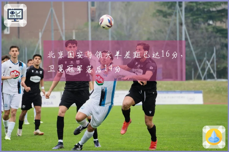 北京国安与领头羊差距已达16分，卫冕冠军落后14分
