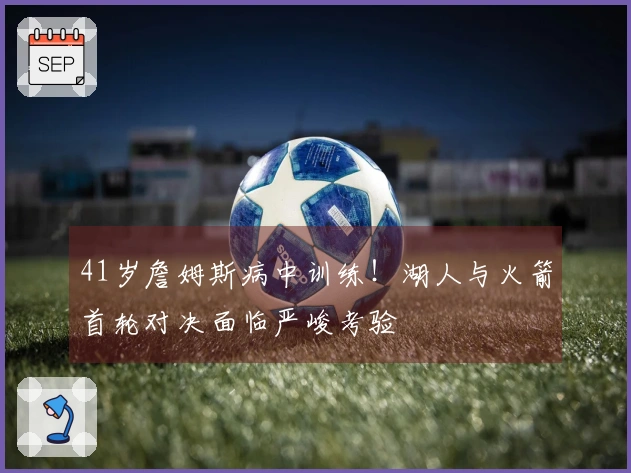 41岁詹姆斯病中训练！湖人与火箭首轮对决面临严峻考验
