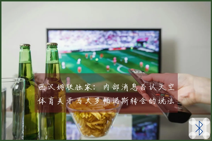 西汉姆联独家：内部消息否认天空体育关于马夫罗帕诺斯转会的说法