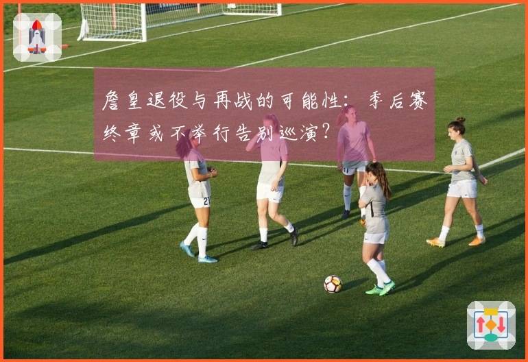 詹皇退役与再战的可能性：季后赛终章或不举行告别巡演？