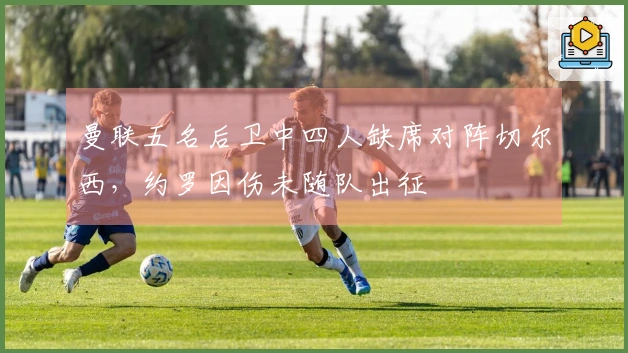 曼联五名后卫中四人缺席对阵切尔西，约罗因伤未随队出征