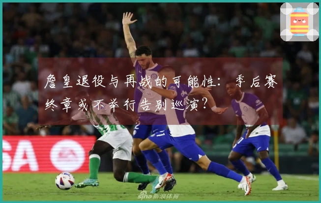 詹皇退役与再战的可能性：季后赛终章或不举行告别巡演？