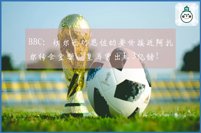 BBC：切尔西对恩佐的要价接近阿扎尔转会金额，皇马曾出1.3亿镑！