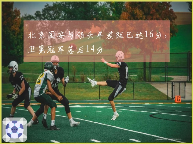 北京国安与领头羊差距已达16分，卫冕冠军落后14分