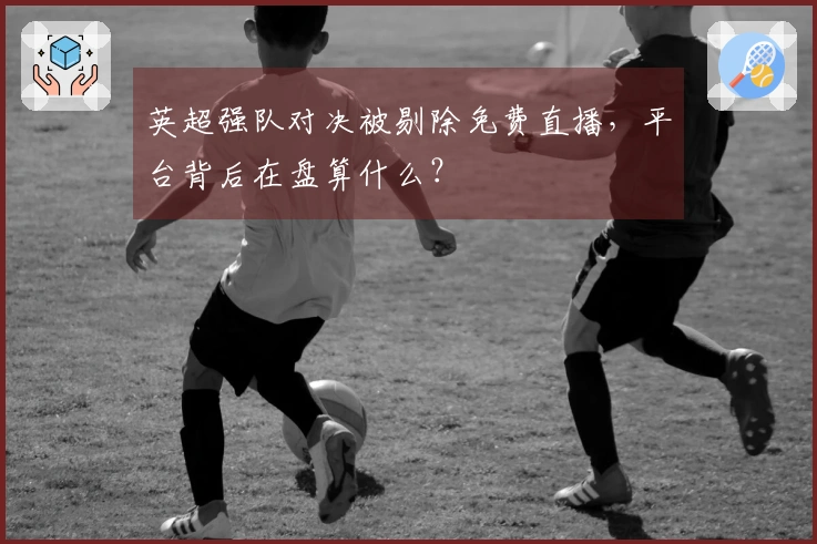 英超强队对决被剔除免费直播，平台背后在盘算什么？