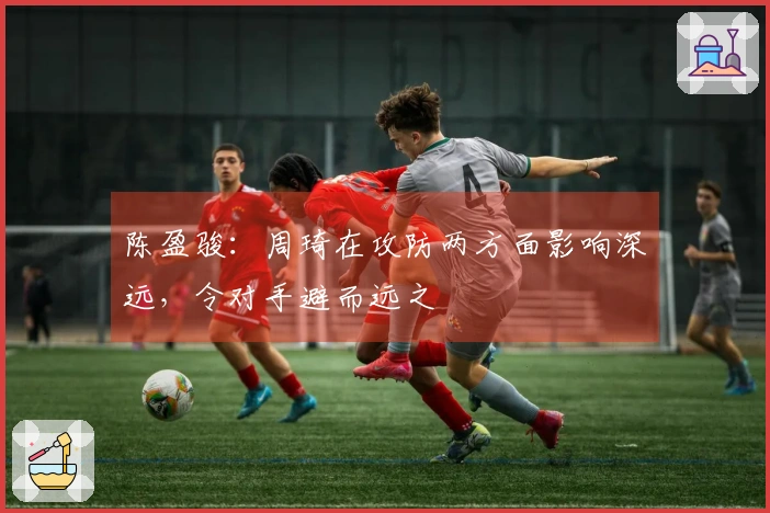 陈盈骏：周琦在攻防两方面影响深远，令对手避而远之