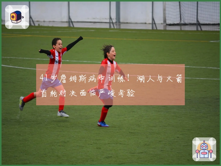 41岁詹姆斯病中训练！湖人与火箭首轮对决面临严峻考验