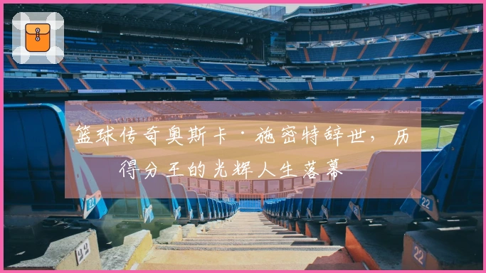篮球传奇奥斯卡·施密特辞世，历史得分王的光辉人生落幕