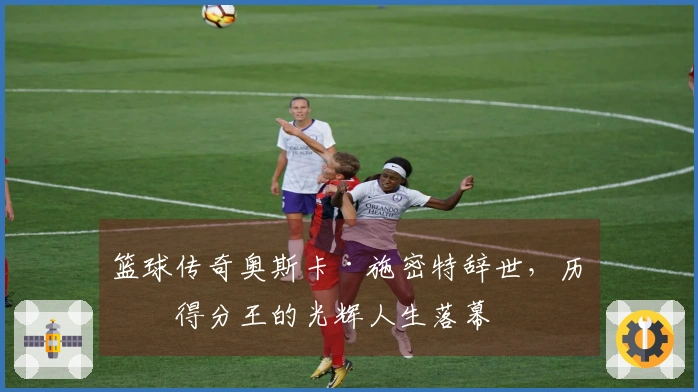 篮球传奇奥斯卡·施密特辞世，历史得分王的光辉人生落幕