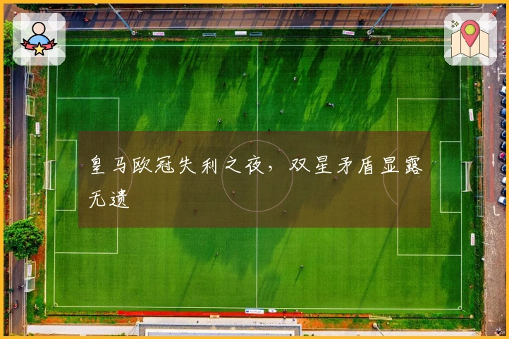 皇马欧冠失利之夜，双星矛盾显露无遗