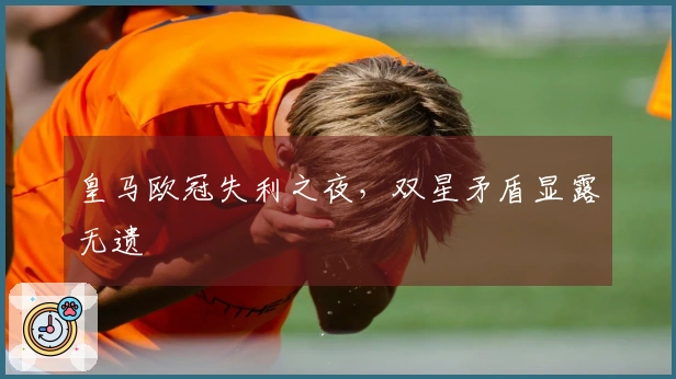 皇马欧冠失利之夜，双星矛盾显露无遗